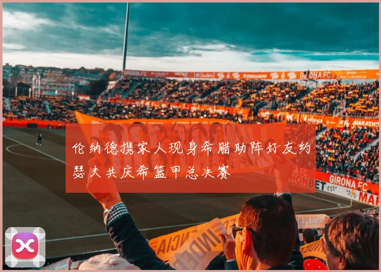 伦纳德携家人现身希腊助阵好友约瑟夫共庆希篮甲总决赛