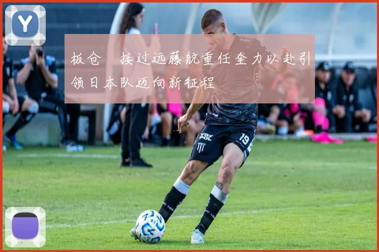 板仓滉接过远藤航重任全力以赴引领日本队迈向新征程
