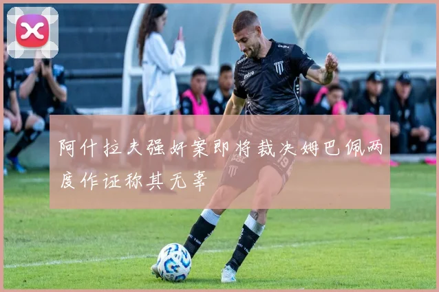 阿什拉夫强奸案即将裁决姆巴佩两度作证称其无辜