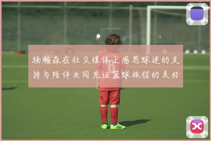 杨瀚森在社交媒体上感恩球迷的支持与陪伴共同见证篮球旅程的美好时刻