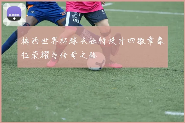 梅西世界杯球衣独特设计四徽章象征荣耀与传奇之路