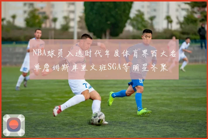 NBA球员入选时代年度体育界百大名单詹姆斯库里文班SGA等明星齐聚