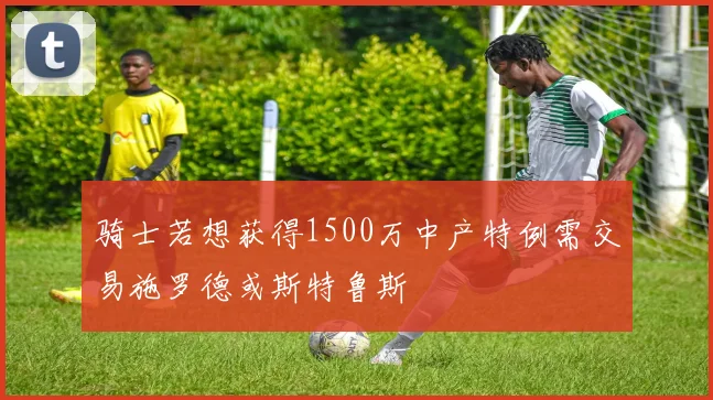 骑士若想获得1500万中产特例需交易施罗德或斯特鲁斯