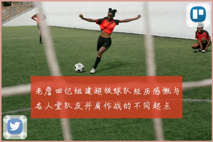 老詹回忆组建超级球队经历感慨与名人堂队友并肩作战的不同起点