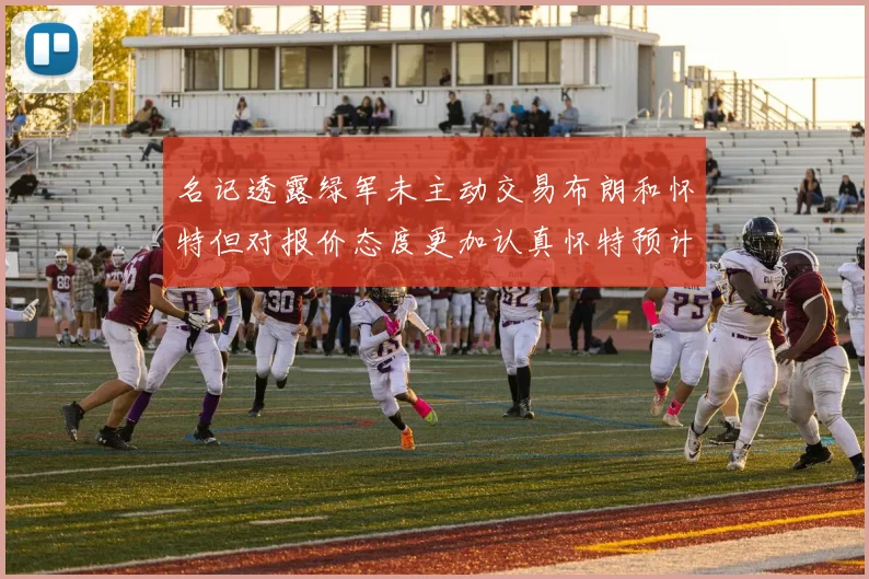 名记透露绿军未主动交易布朗和怀特但对报价态度更加认真怀特预计留队