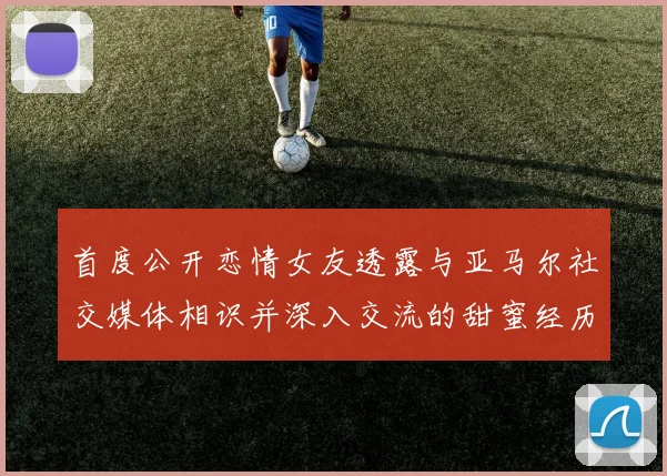 首度公开恋情女友透露与亚马尔社交媒体相识并深入交流的甜蜜经历