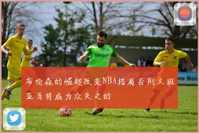布伦森的崛起改变NBA格局否则文班亚马将成为众矢之的