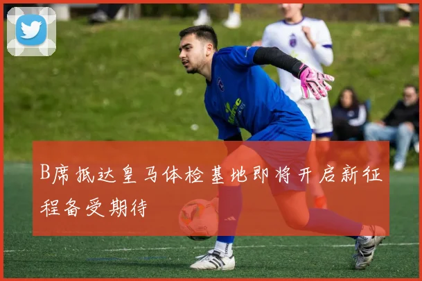 B席抵达皇马体检基地即将开启新征程备受期待