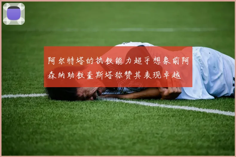 阿尔特塔的执教能力超乎想象前阿森纳助教奎斯塔称赞其表现卓越
