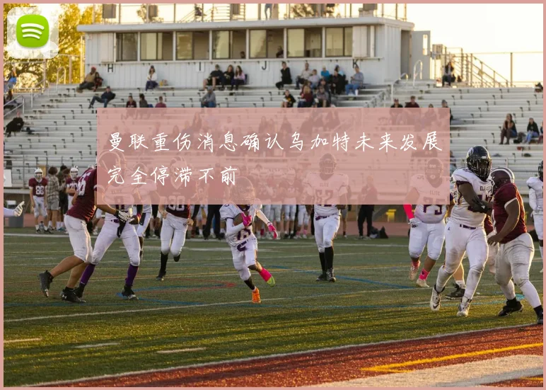 曼联重伤消息确认乌加特未来发展完全停滞不前