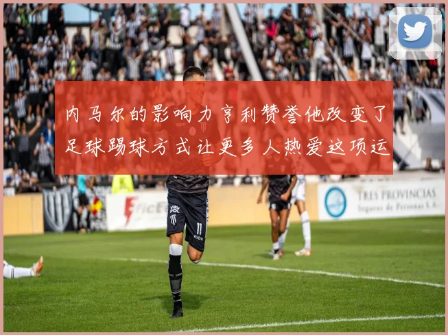 内马尔的影响力亨利赞誉他改变了足球踢球方式让更多人热爱这项运动