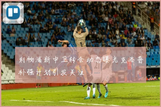 利物浦新中卫转会动态曝光克洛普补强计划引发关注