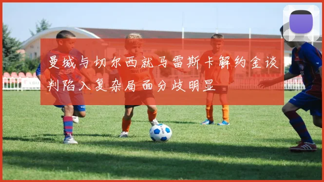 曼城与切尔西就马雷斯卡解约金谈判陷入复杂局面分歧明显