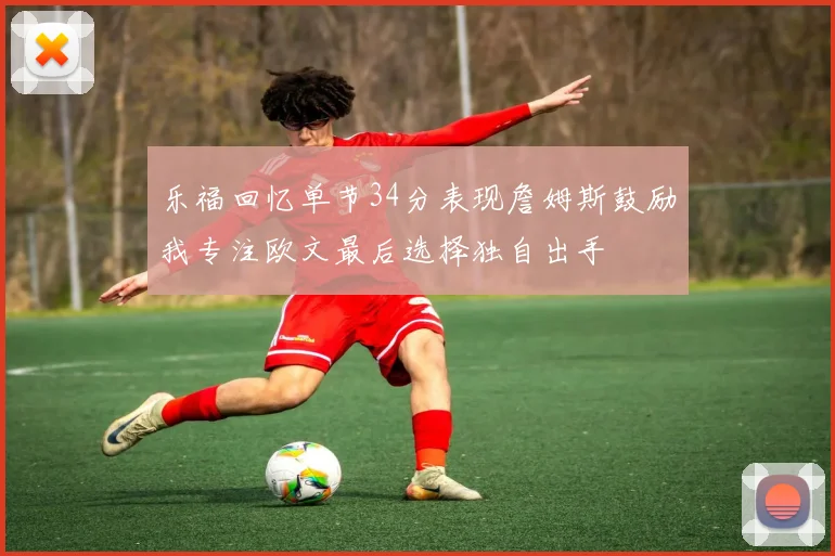 乐福回忆单节34分表现詹姆斯鼓励我专注欧文最后选择独自出手