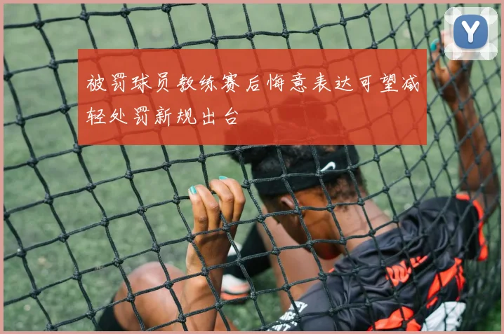 被罚球员教练赛后悔意表达可望减轻处罚新规出台