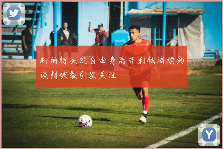 科纳特决定自由身离开利物浦续约谈判破裂引发关注