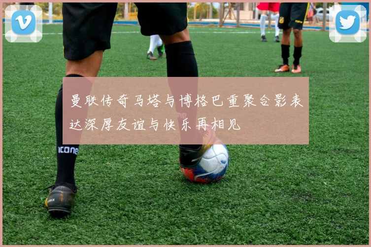 曼联传奇马塔与博格巴重聚合影表达深厚友谊与快乐再相见