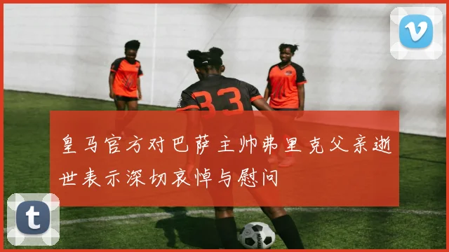 皇马官方对巴萨主帅弗里克父亲逝世表示深切哀悼与慰问