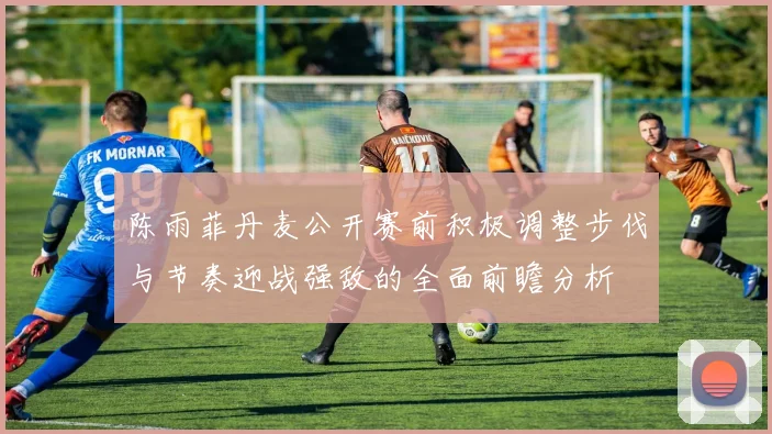 陈雨菲丹麦公开赛前积极调整步伐与节奏迎战强敌的全面前瞻分析